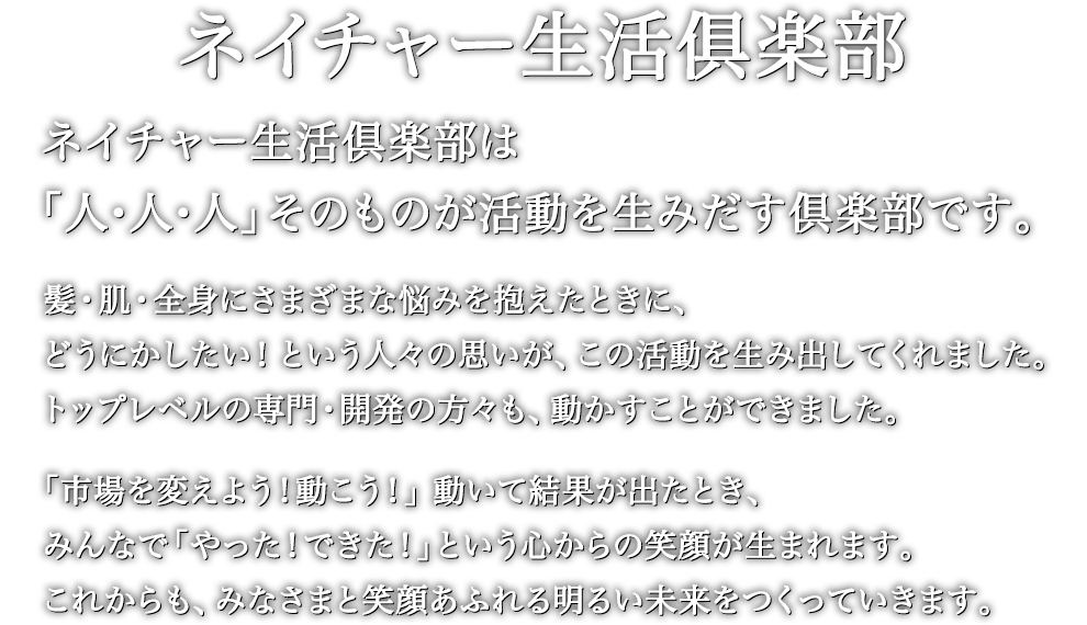 ネイチャー生活倶楽部は「人・人・人」そのものが活動を生みだす倶楽部です。髪・肌・全身にさまざまな悩みを抱えたときに、どうにかしたい！という人々の思いが、この活動を生み出してくれました。トップレベルの専門・開発の方々も、動かすことができました。「市場を変えよう！動こう！」動いて結果が出たとき、みんなで「やった！できた！」という心からの笑顔が生まれます。これからも、みなさまと笑顔あふれる明るい未来をつくっていきます。