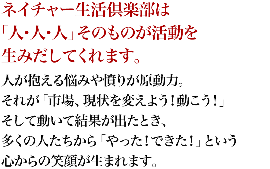 ネイチャー生活倶楽部は「人・人・人」そのものが活動を生みだしてくれます。人が抱える悩みや憤りが原動力。それが「市場、現状を変えよう！動こう！」そして動いて結果が出たとき、多くの人たちから「やった！できた！」という心からの笑顔が生まれます。