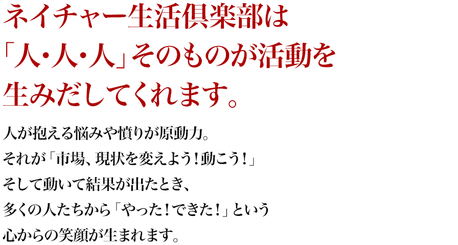 ネイチャー生活倶楽部は「人・人・人」そのものが活動を生みだしてくれます。人が抱える悩みや憤りが原動力。それが「市場、現状を変えよう！動こう！」そして動いて結果が出たとき、多くの人たちから「やった！できた！」という心からの笑顔が生まれます。