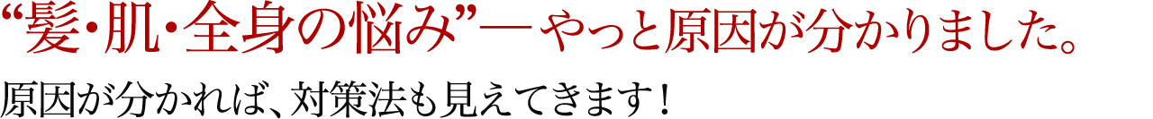 “髪・肌・全身の悩み”―やっと原因が分かりました。原因が分かれば、対策法も見えてきます！