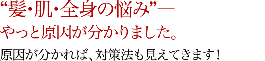 “髪・肌・全身の悩み”―やっと原因が分かりました。原因が分かれば、対策法も見えてきます！