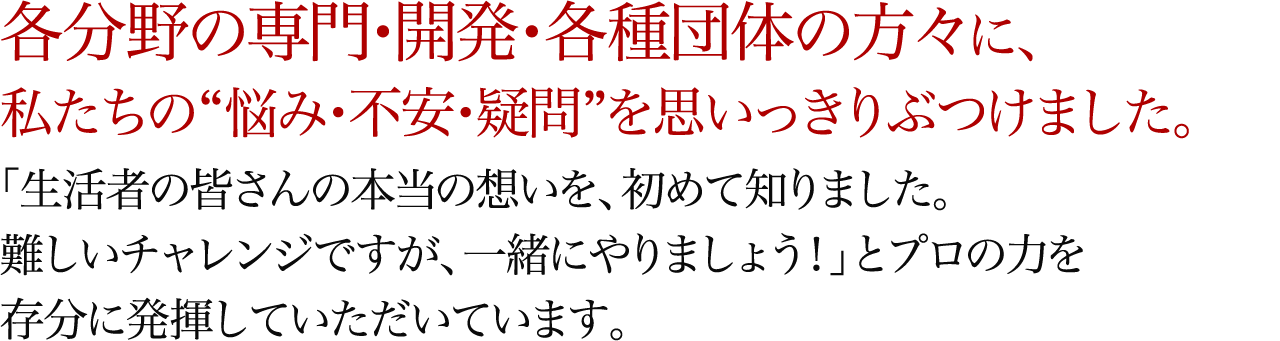 各分野の専門・開発・各種団体の方々に、私たちの“悩み・不安・疑問”を思いっきりぶつけました。「生活者の皆さんの本当の想いを、初めて知りました。難しいチャレンジですが、一緒にやりましょう！」とプロの力を存分に発揮していただいています。