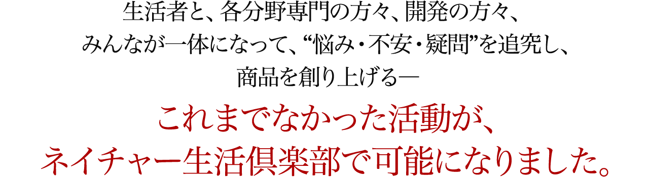 生活者と、各分野専門の方々、開発の方々、みんなが一体になって、“悩み・不安・疑問”を追究し、商品を創り上げる―これまでなかった活動が、ネイチャー生活倶楽部で可能になりました。