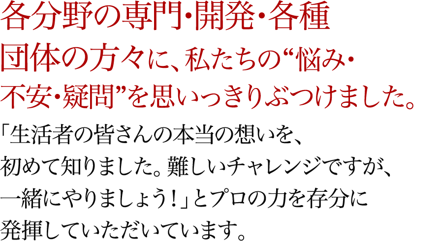 各分野の専門・開発・各種団体の方々に、私たちの“悩み・不安・疑問”を思いっきりぶつけました。「生活者の皆さんの本当の想いを、初めて知りました。難しいチャレンジですが、一緒にやりましょう！」とプロの力を存分に発揮していただいています。