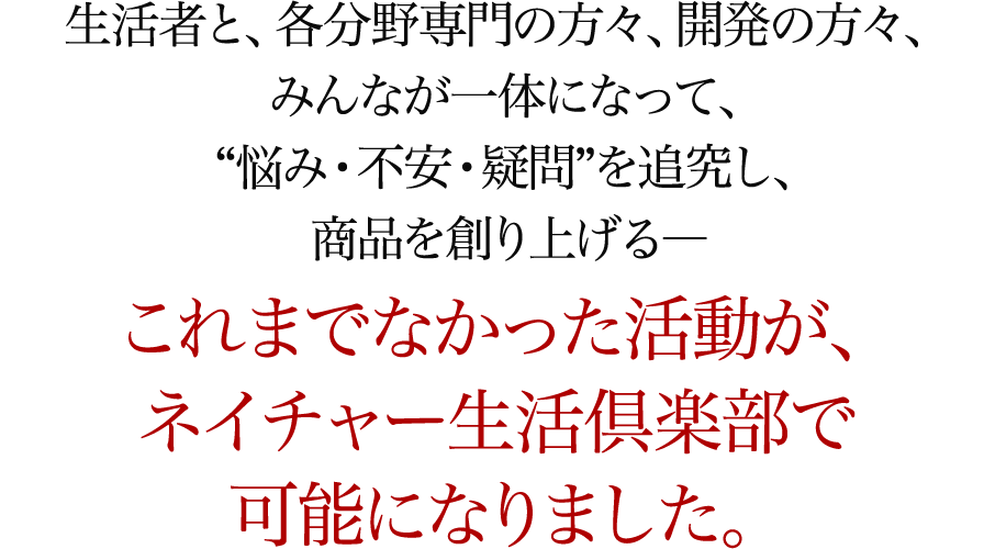 生活者と、各分野専門の方々、開発の方々、みんなが一体になって、“悩み・不安・疑問”を追究し、商品を創り上げる―これまでなかった活動が、ネイチャー生活倶楽部で可能になりました。