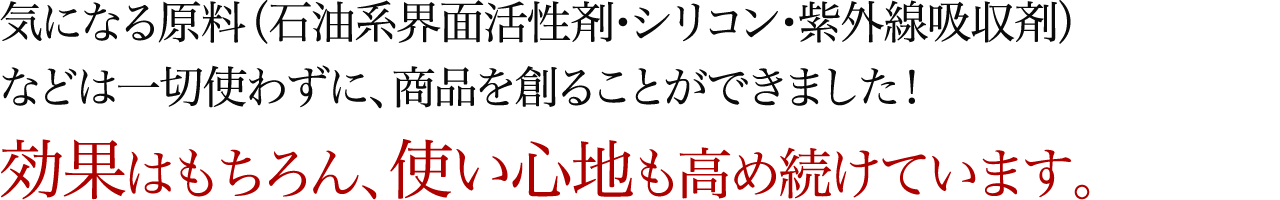 気になる原料（石油系界面活性剤・シリコン・紫外線吸収剤）などは一切使わずに、商品を創ることができました！効果はもちろん、使い心地も高め続けています。