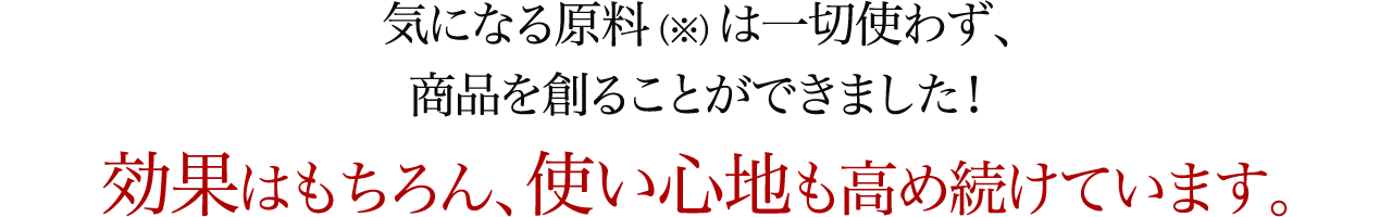 気になる原料（※）は一切使わず、商品を創ることができました！効果はもちろん、使い心地も高め続けています。