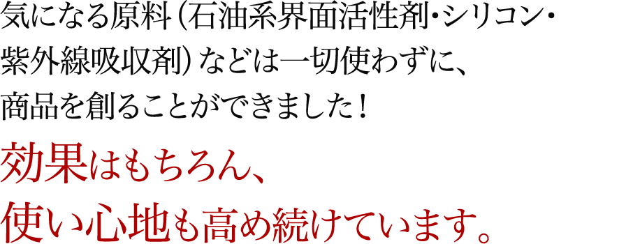 気になる原料（石油系界面活性剤・シリコン・紫外線吸収剤）などは一切使わずに、商品を創ることができました！効果はもちろん、使い心地も高め続けています。