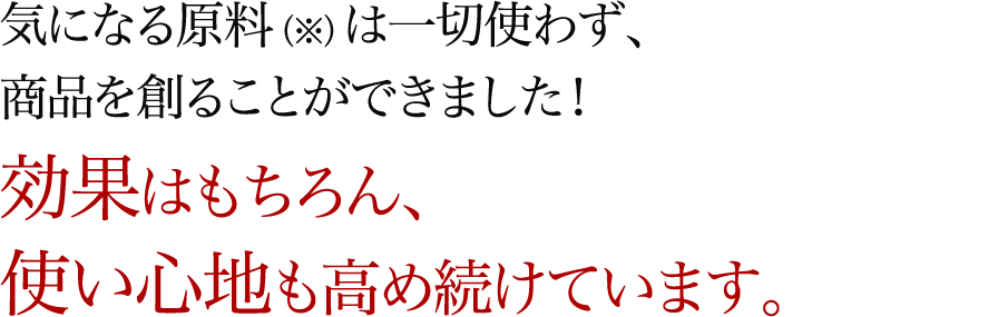 気になる原料（※）は一切使わず、商品を創ることができました！効果はもちろん、使い心地も高め続けています。