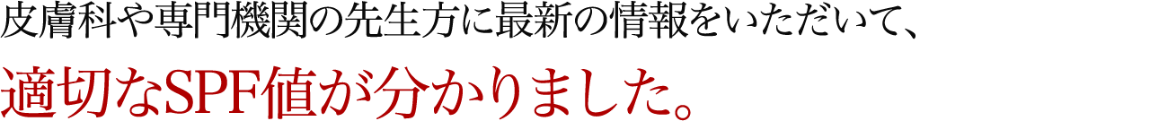 皮膚科や専門機関の先生方に最新の情報をいただいて、適切なSPF値が分かりました。