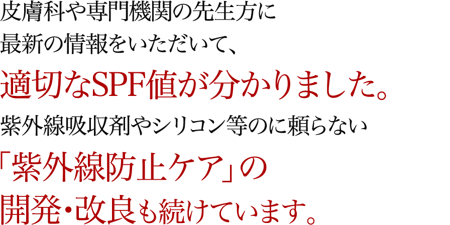 皮膚科や専門機関の先生方に最新の情報をいただいて、適切なSPF値が分かりました。紫外線吸収剤やシリコン等のに頼らない「紫外線防止ケア」の開発・改良も続けています。