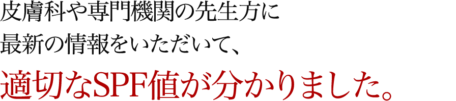 皮膚科や専門機関の先生方に最新の情報をいただいて、適切なSPF値が分かりました。