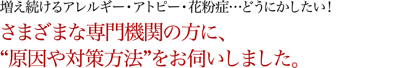 増え続けるアレルギー・アトピー・花粉症…どうにかしたい！さまざまな専門機関の方に、“原因や対策方法”をお伺いしました。