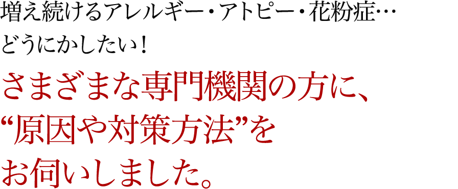 増え続けるアレルギー・アトピー・花粉症…どうにかしたい！さまざまな専門機関の方に、“原因や対策方法”をお伺いしました。