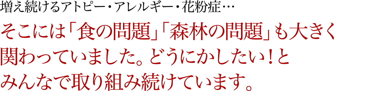 増え続けるアトピー・アレルギー・花粉症… そこには「食の問題」「森林の問題」も大きく関わっていました。どうにかしたい！とみんなで取り組み続けています。