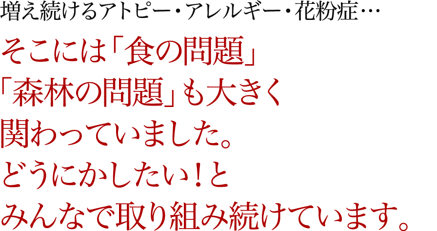 増え続けるアトピー・アレルギー・花粉症… そこには「食の問題」「森林の問題」も大きく関わっていました。どうにかしたい！とみんなで取り組み続けています。