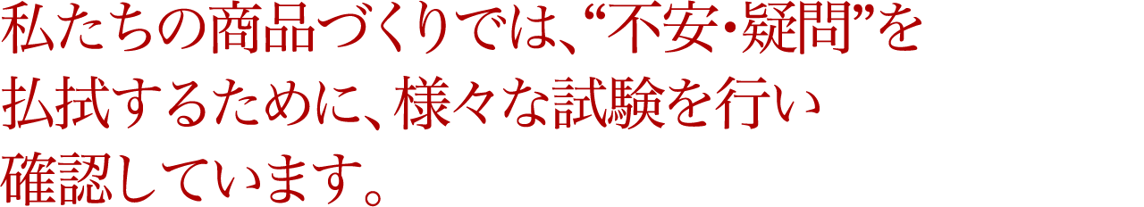 私たちの商品づくりでは、“不安・疑問”を払拭するために、様々な試験を行い確認しています。