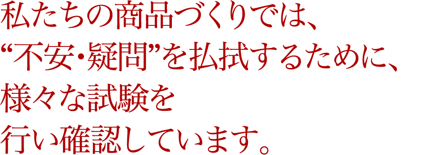 私たちの商品づくりでは、“不安・疑問”を払拭するために、様々な試験を行い確認しています。