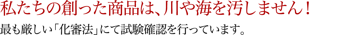 私たちの創った商品は、川や海を汚しません！最も厳しい「化審法」にて試験確認を行っています。