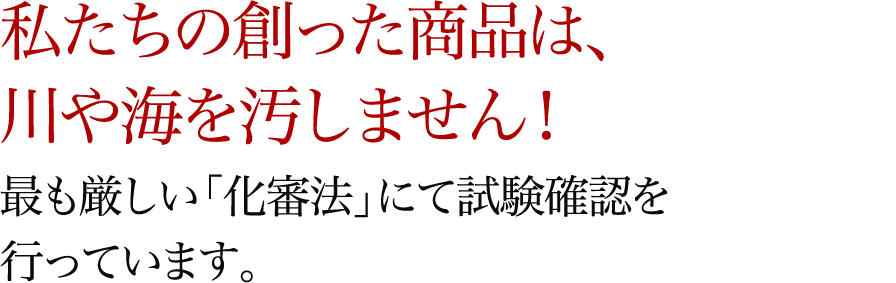 私たちの創った商品は、川や海を汚しません！最も厳しい「化審法」にて試験確認を行っています。