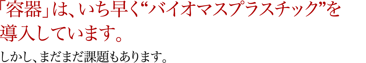 「容器」は、いち早く“バイオマスプラスチック”を導入しています。しかし、まだまだ課題もあります。