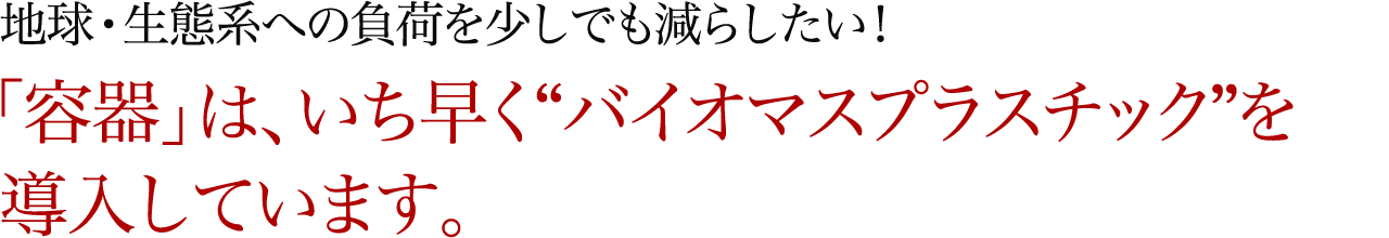 地球・生態系への負荷を少しでも減らしたい！「容器」は、いち早く“バイオマスプラスチック”を導入しています。