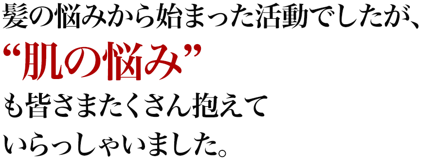 髪の悩みから始まった活動でしたが、“肌の悩み”も皆さまたくさん抱えていらっしゃいました。