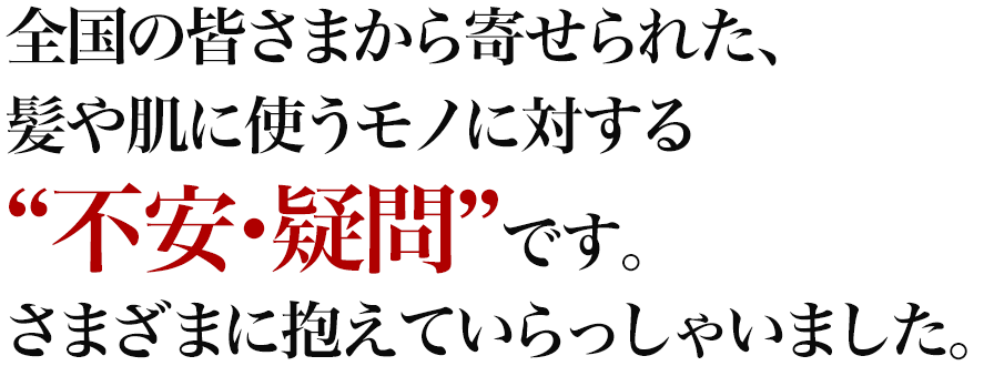 全国の皆さまから寄せられた、髪や肌に使うモノに対する“不安・疑問”です。さまざまに抱えていらっしゃいました。