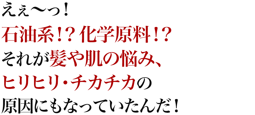 えぇ～っ！石油系！？化学原料！？それが髪や肌の悩み、ヒリヒリ・チカチカの原因にもなっていたんだ！