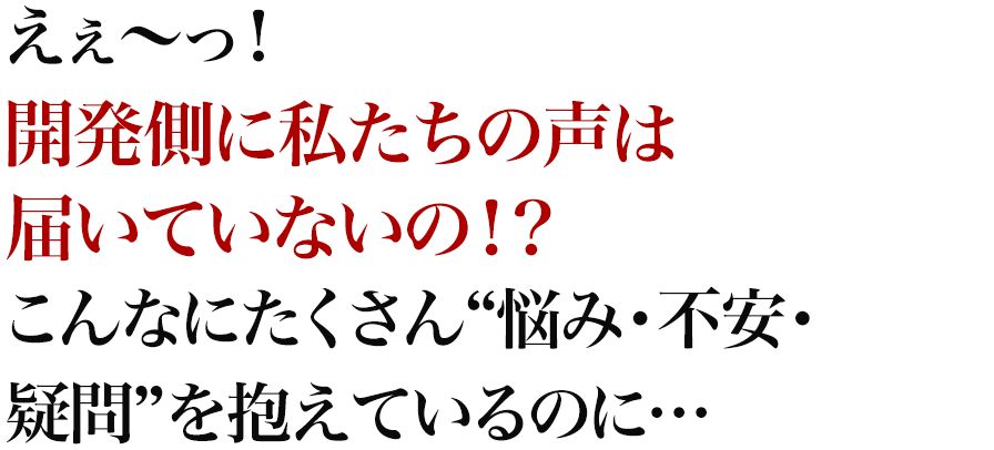 えぇ～っ！開発側に私たちの声は届いていないの！？こんなにたくさん“悩み・不安・疑問”を抱えているのに…