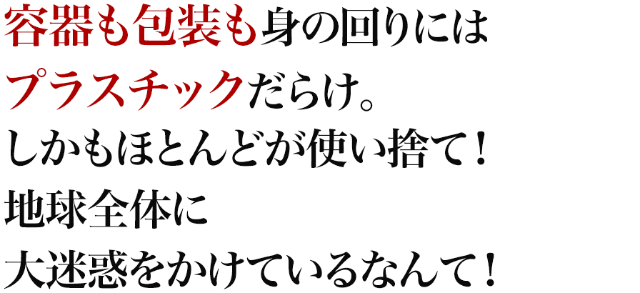 容器も包装も身の回りにはプラスチックだらけ。しかもほとんどが使い捨て！地球全体に大迷惑をかけているなんて！