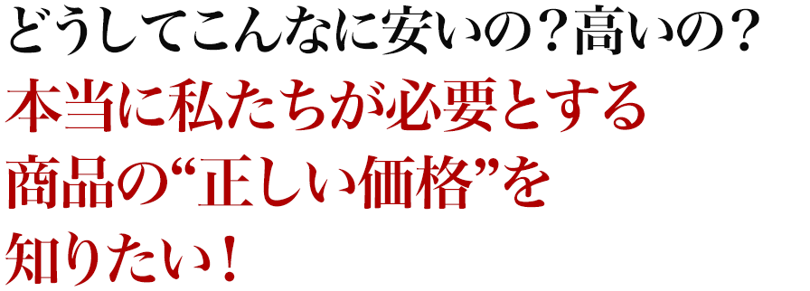 どうしてこんなに安いの？高いの？本当に私たちが必要とする商品の“正しい価格”を知りたい！